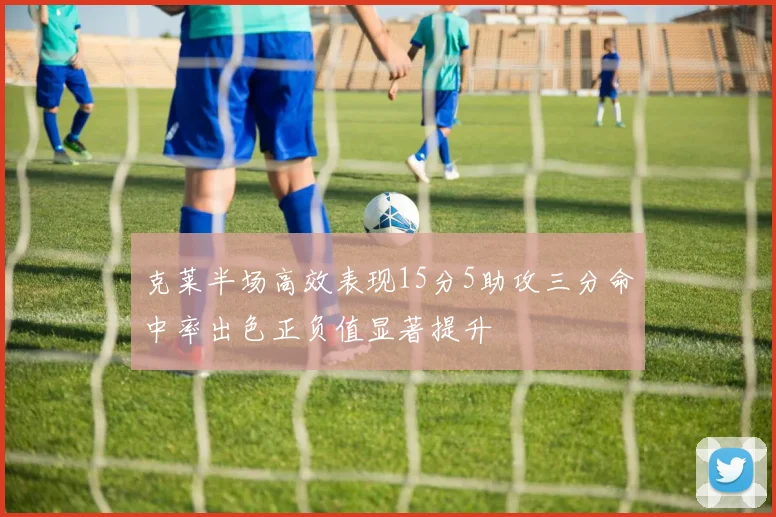 克莱半场高效表现15分5助攻三分命中率出色正负值显著提升