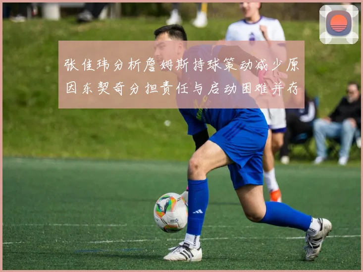 张佳玮分析詹姆斯持球策动减少原因东契奇分担责任与启动困难并存