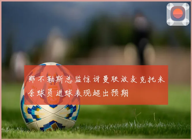 那不勒斯总监惊讶曼联放麦克托米奈球员进球表现超出预期