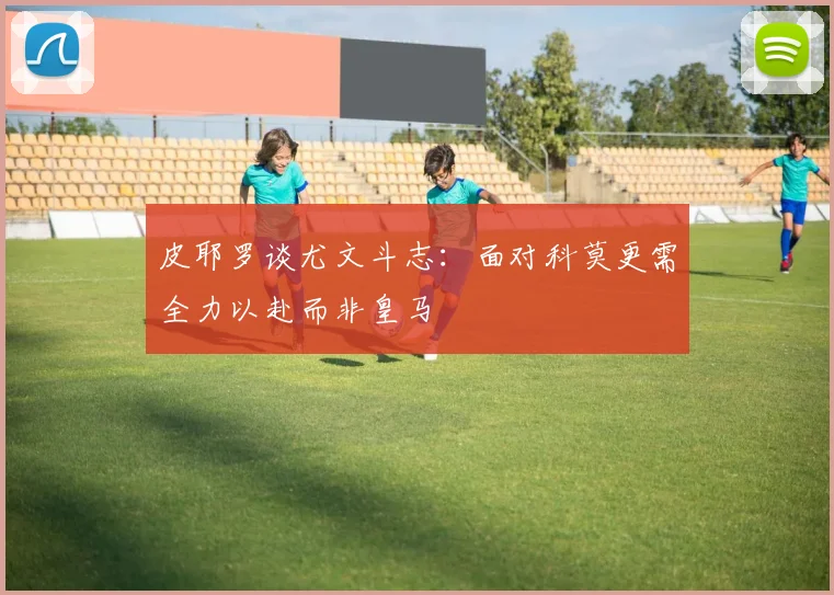 皮耶罗谈尤文斗志：面对科莫更需全力以赴而非皇马