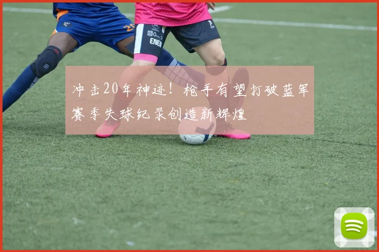 冲击20年神迹！枪手有望打破蓝军赛季失球纪录创造新辉煌