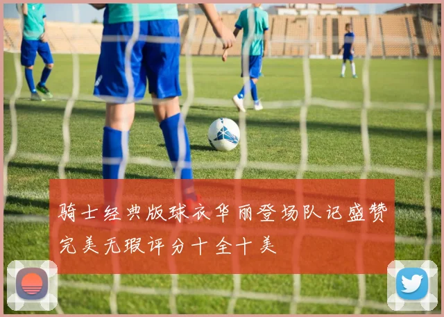 骑士经典版球衣华丽登场队记盛赞完美无瑕评分十全十美