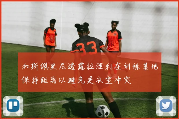 加斯佩里尼透露拉涅利在训练基地保持距离以避免更衣室冲突