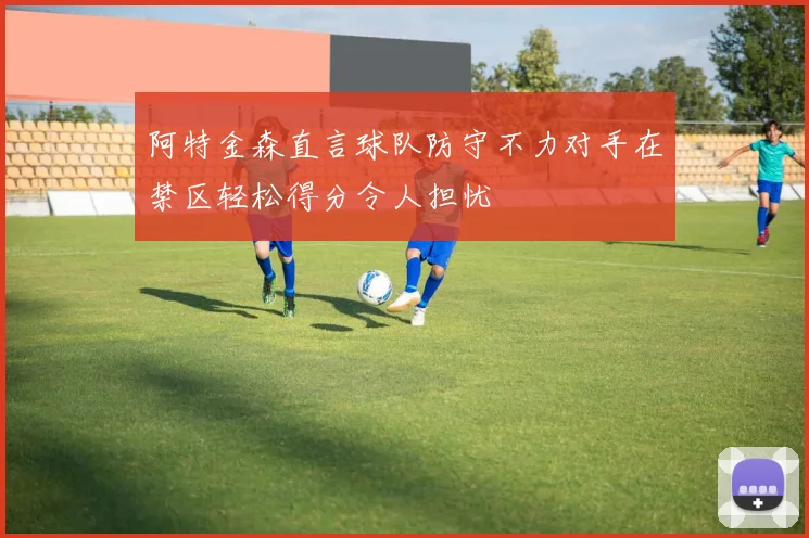 阿特金森直言球队防守不力对手在禁区轻松得分令人担忧