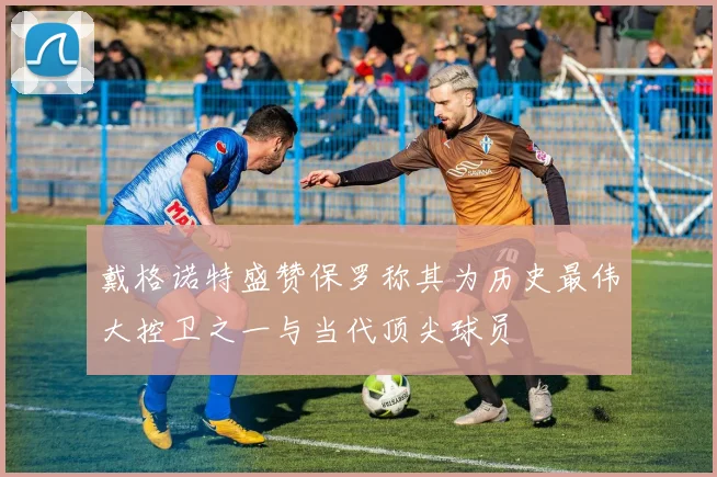 戴格诺特盛赞保罗称其为历史最伟大控卫之一与当代顶尖球员