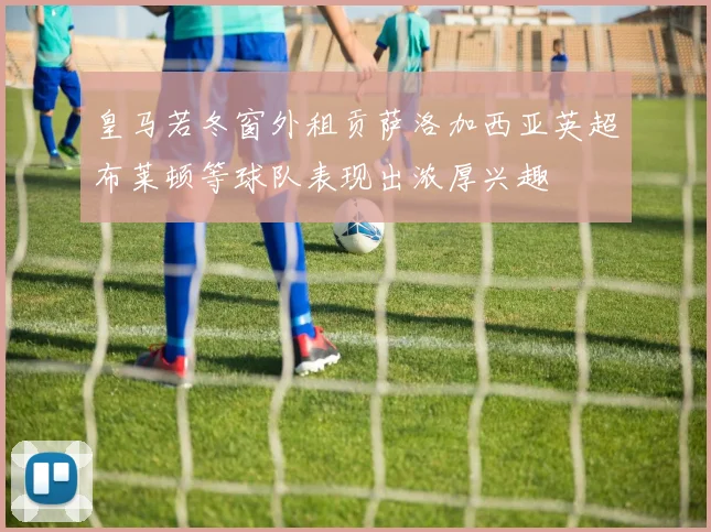 皇马若冬窗外租贡萨洛加西亚英超布莱顿等球队表现出浓厚兴趣