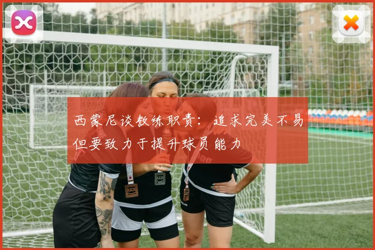 西蒙尼谈教练职责：追求完美不易但要致力于提升球员能力