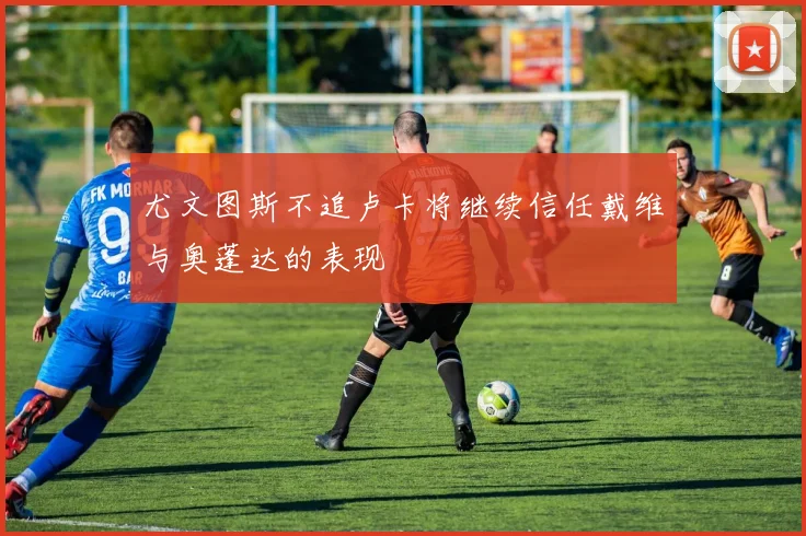尤文图斯不追卢卡将继续信任戴维与奥蓬达的表现