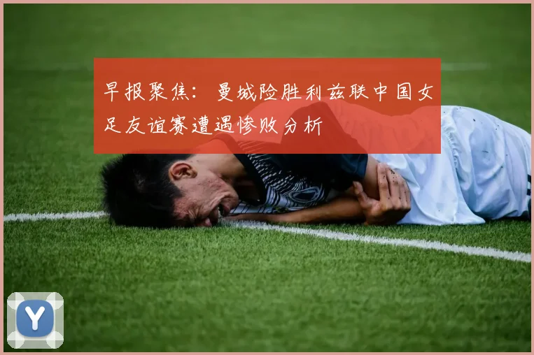 早报聚焦：曼城险胜利兹联中国女足友谊赛遭遇惨败分析