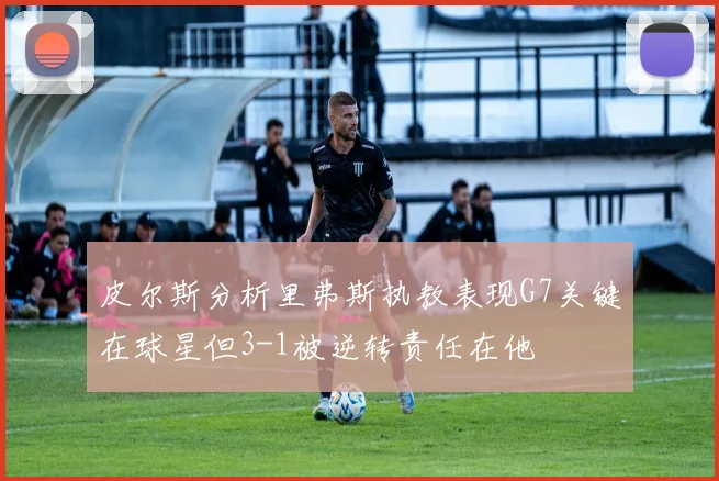 皮尔斯分析里弗斯执教表现G7关键在球星但3-1被逆转责任在他