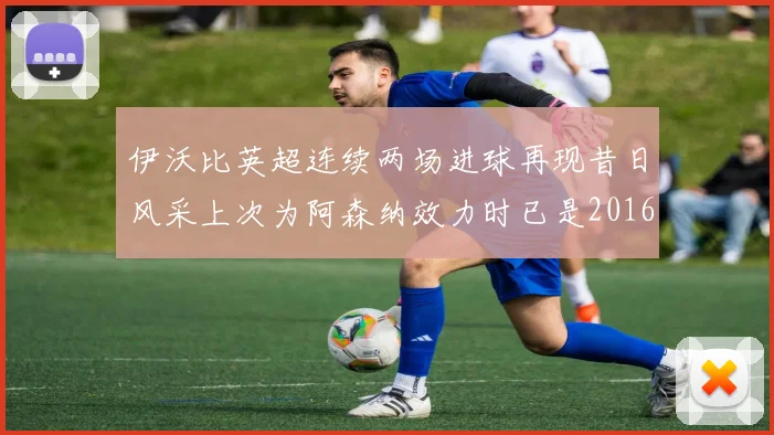 伊沃比英超连续两场进球再现昔日风采上次为阿森纳效力时已是2016年