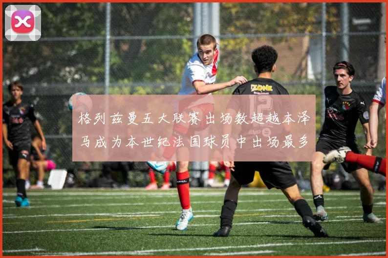 格列兹曼五大联赛出场数超越本泽马成为本世纪法国球员中出场最多者