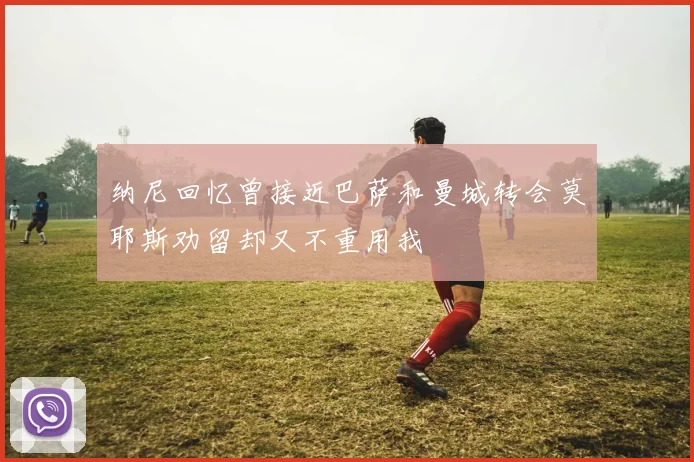 纳尼回忆曾接近巴萨和曼城转会莫耶斯劝留却又不重用我