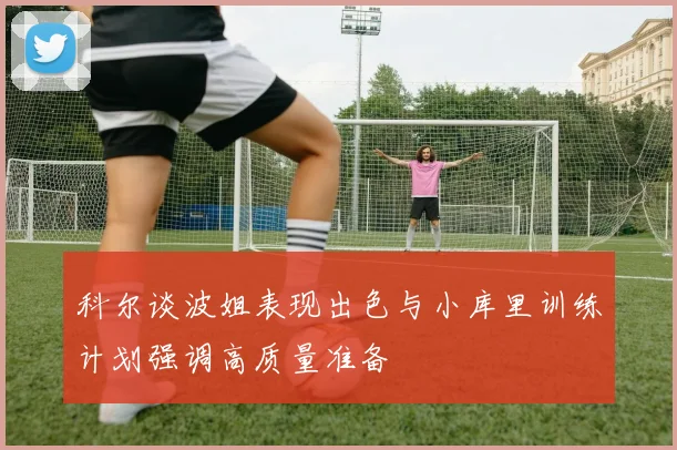 科尔谈波姐表现出色与小库里训练计划强调高质量准备