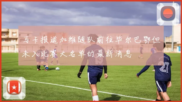 马卡报道加维随队前往毕尔巴鄂但未入比赛大名单的最新消息