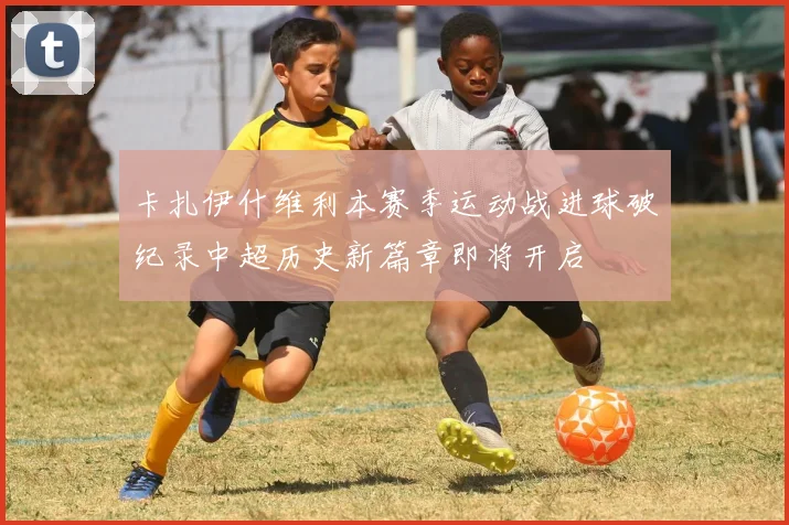 卡扎伊什维利本赛季运动战进球破纪录中超历史新篇章即将开启