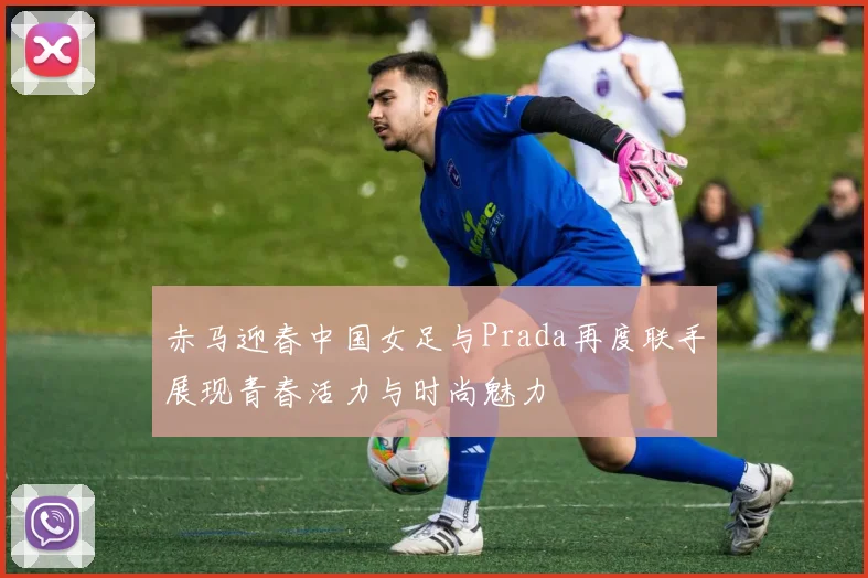 赤马迎春中国女足与Prada再度联手展现青春活力与时尚魅力