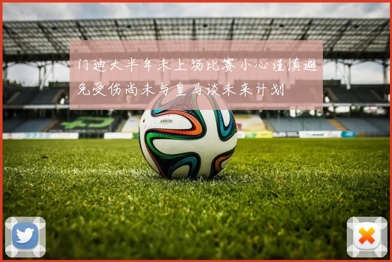 门迪大半年未上场比赛小心谨慎避免受伤尚未与皇马谈未来计划