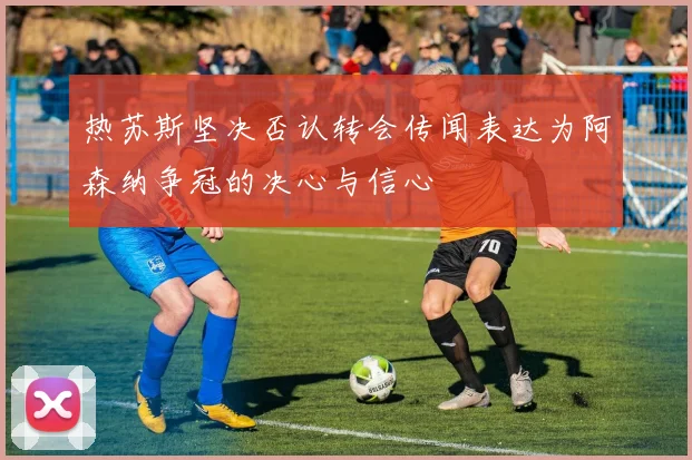 热苏斯坚决否认转会传闻表达为阿森纳争冠的决心与信心