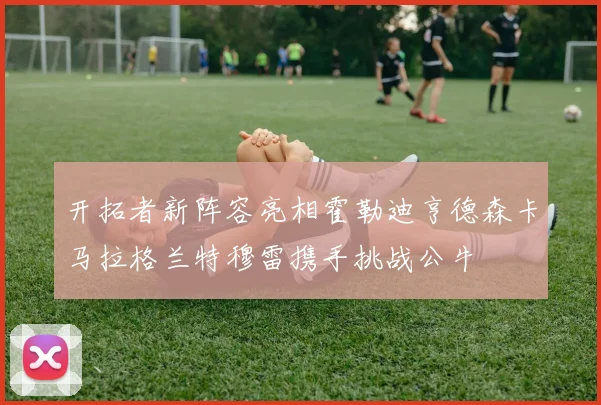 开拓者新阵容亮相霍勒迪亨德森卡马拉格兰特穆雷携手挑战公牛