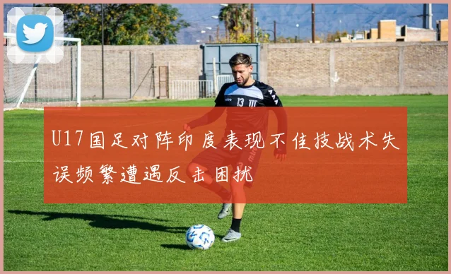 U17国足对阵印度表现不佳技战术失误频繁遭遇反击困扰