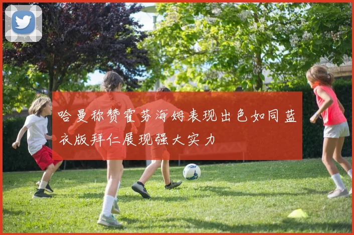 哈曼称赞霍芬海姆表现出色如同蓝衣版拜仁展现强大实力