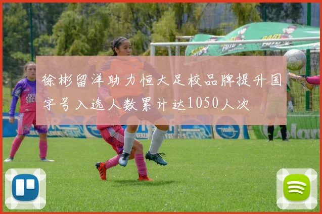 徐彬留洋助力恒大足校品牌提升国字号入选人数累计达1050人次