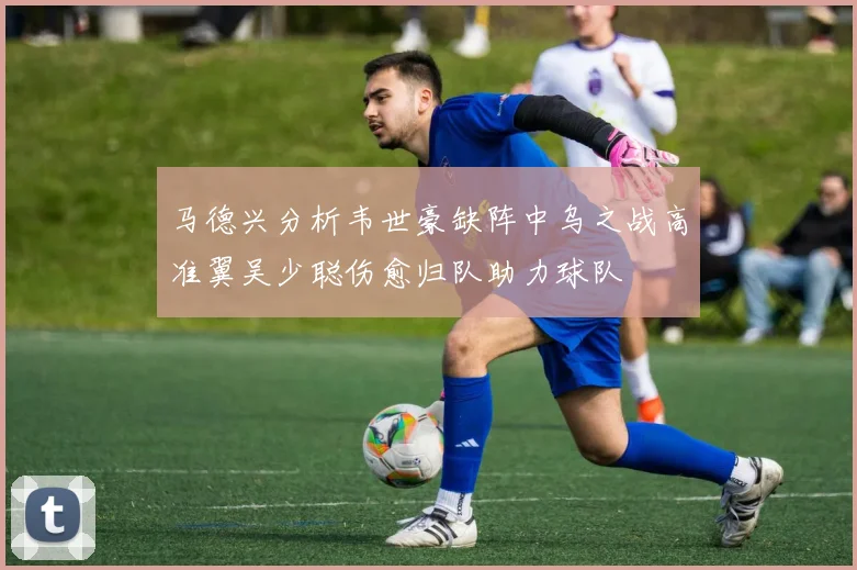 马德兴分析韦世豪缺阵中乌之战高准翼吴少聪伤愈归队助力球队