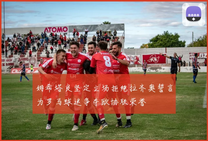 姆希塔良坚定立场拒绝拉齐奥誓言为罗马球迷争夺欧协联荣誉