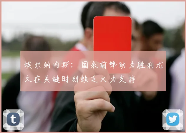 埃尔纳内斯：国米前锋助力胜利尤文在关键时刻缺乏火力支持