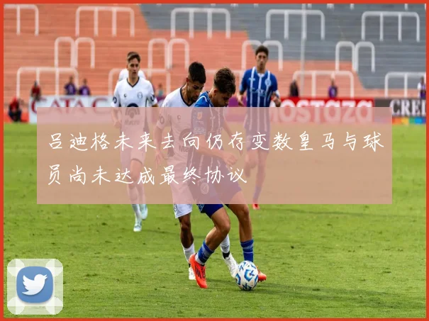 吕迪格未来去向仍存变数皇马与球员尚未达成最终协议