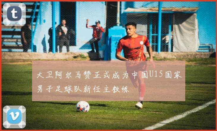 大卫阿尔马赞正式成为中国U15国家男子足球队新任主教练