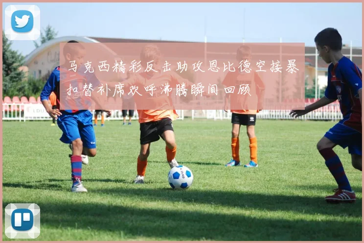 马克西精彩反击助攻恩比德空接暴扣替补席欢呼沸腾瞬间回顾
