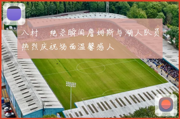 八村塁绝杀瞬间詹姆斯与湖人队员热烈庆祝场面温馨感人