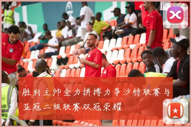 胜利主帅全力拼搏力争沙特联赛与亚冠二级联赛双冠荣耀