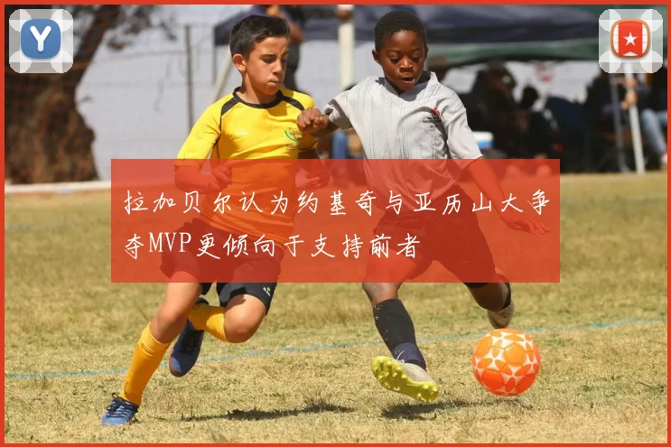 拉加贝尔认为约基奇与亚历山大争夺MVP更倾向于支持前者