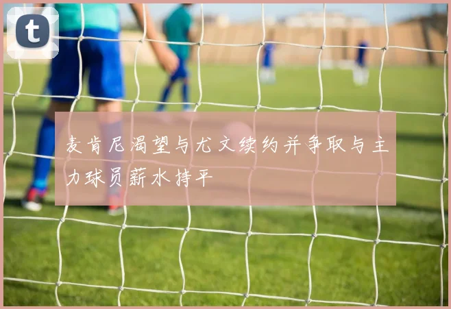 麦肯尼渴望与尤文续约并争取与主力球员薪水持平