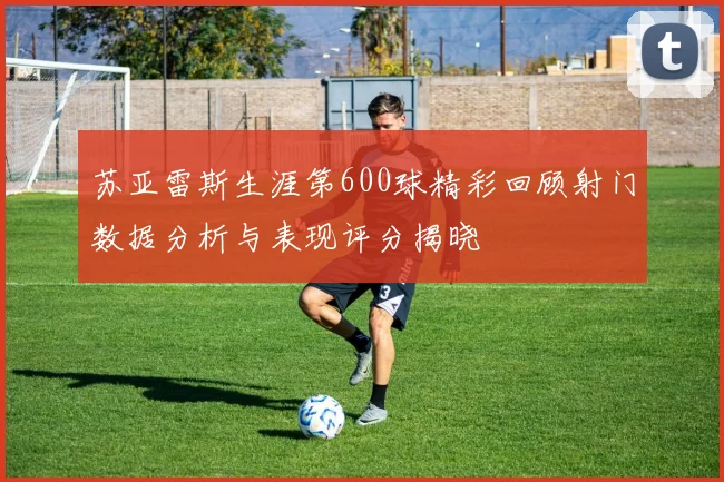 苏亚雷斯生涯第600球精彩回顾射门数据分析与表现评分揭晓