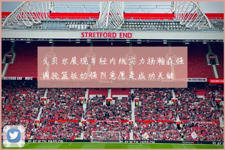 戈贝尔展现年轻内线实力杨瀚森强调抢篮板的强烈意愿是成功关键