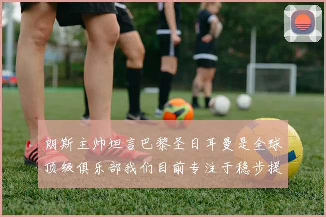 朗斯主帅坦言巴黎圣日耳曼是全球顶级俱乐部我们目前专注于稳步提升表现