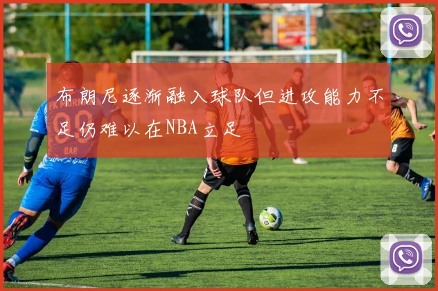 布朗尼逐渐融入球队但进攻能力不足仍难以在NBA立足