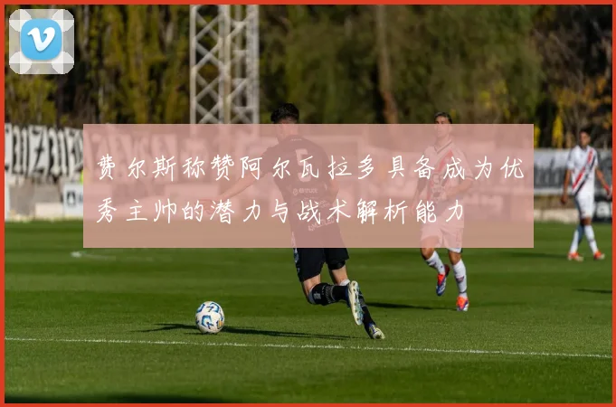 费尔斯称赞阿尔瓦拉多具备成为优秀主帅的潜力与战术解析能力